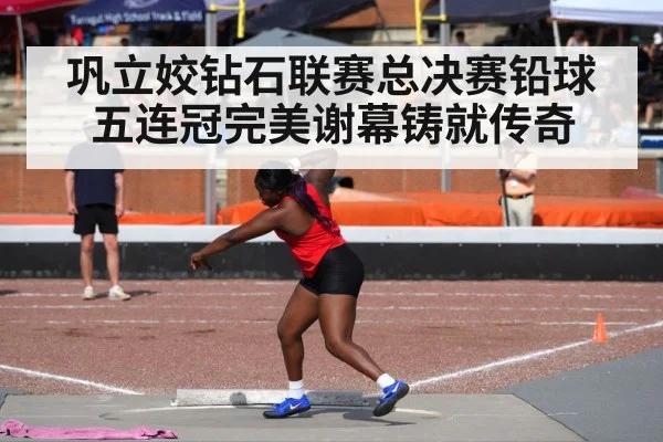 巩立姣钻石联赛总决赛铅球五连冠完美谢幕铸就传奇