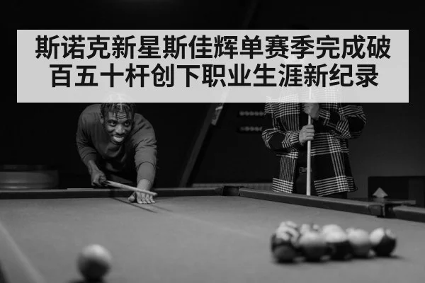 斯诺克新星斯佳辉单赛季完成破百五十杆创下职业生涯新纪录